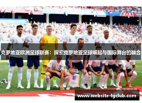 克罗地亚欧洲足球联赛：探索克罗地亚足球崛起与国际舞台的融合