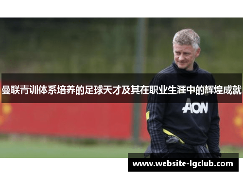 曼联青训体系培养的足球天才及其在职业生涯中的辉煌成就