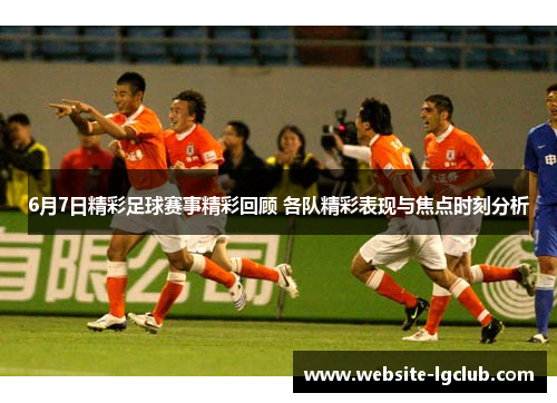 6月7日精彩足球赛事精彩回顾 各队精彩表现与焦点时刻分析