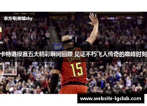 卡特退役赛五大精彩瞬间回顾 见证不朽飞人传奇的巅峰时刻