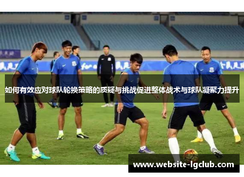 如何有效应对球队轮换策略的质疑与挑战促进整体战术与球队凝聚力提升