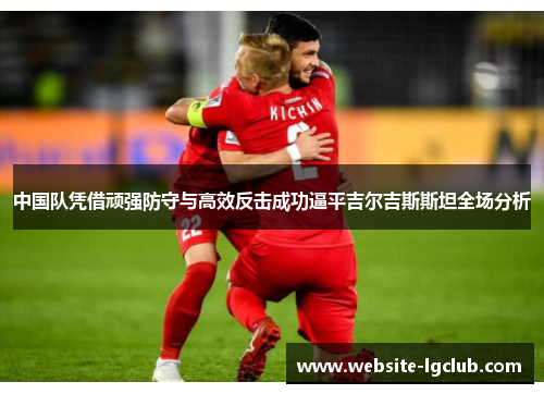 中国队凭借顽强防守与高效反击成功逼平吉尔吉斯斯坦全场分析