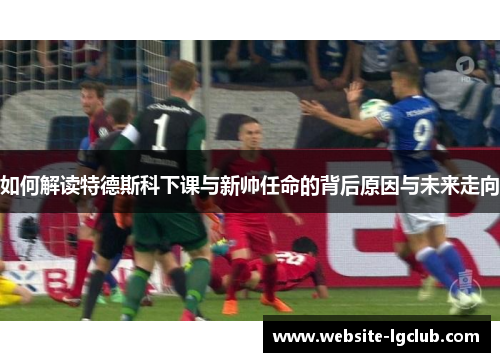 如何解读特德斯科下课与新帅任命的背后原因与未来走向