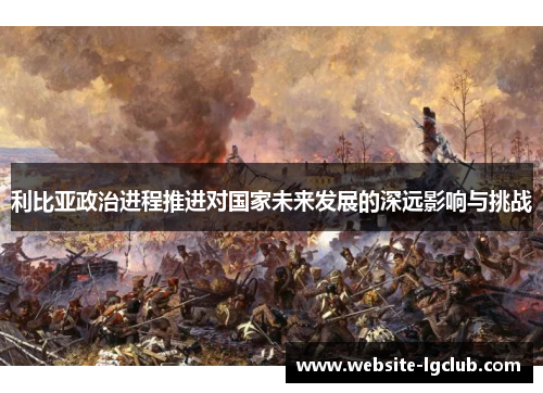 利比亚政治进程推进对国家未来发展的深远影响与挑战