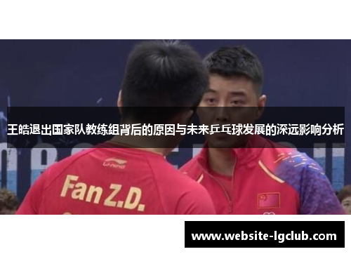 王皓退出国家队教练组背后的原因与未来乒乓球发展的深远影响分析