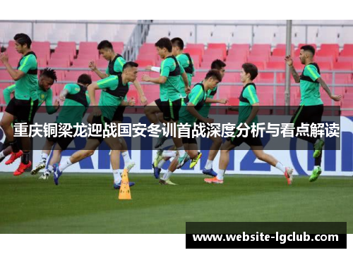 重庆铜梁龙迎战国安冬训首战深度分析与看点解读
