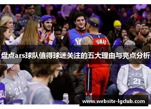 盘点ars球队值得球迷关注的五大理由与亮点分析