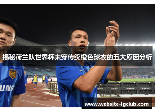 揭秘荷兰队世界杯未穿传统橙色球衣的五大原因分析