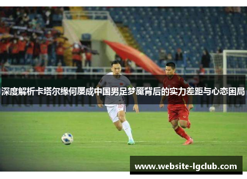深度解析卡塔尔缘何屡成中国男足梦魇背后的实力差距与心态困局 深度解析卡塔尔缘何屡成中国男足梦魇背后的实力差距与心态困局