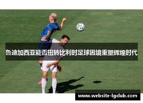 鲁迪加西亚能否扭转比利时足球困境重塑辉煌时代