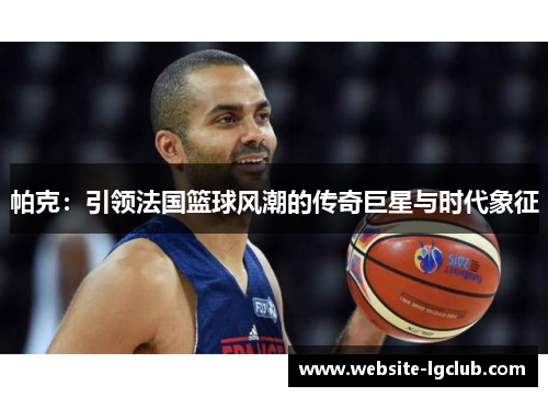 帕克：引领法国篮球风潮的传奇巨星与时代象征