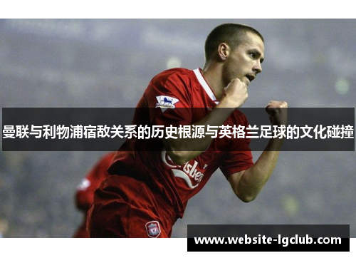 曼联与利物浦宿敌关系的历史根源与英格兰足球的文化碰撞