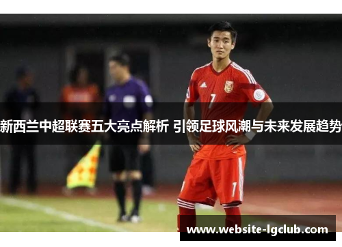 新西兰中超联赛五大亮点解析 引领足球风潮与未来发展趋势