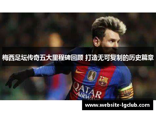 梅西足坛传奇五大里程碑回顾 打造无可复制的历史篇章