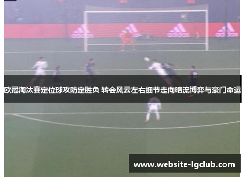 欧冠淘汰赛定位球攻防定胜负 转会风云左右细节走向暗流博弈与豪门命运 欧冠淘汰赛定位球攻防定胜负 转会风云左右细节走向暗流博弈与豪门命运