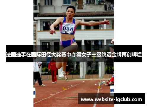 法国选手在国际田径大奖赛中夺得女子三级跳远金牌再创辉煌 法国选手在国际田径大奖赛中夺得女子三级跳远金牌再创辉煌