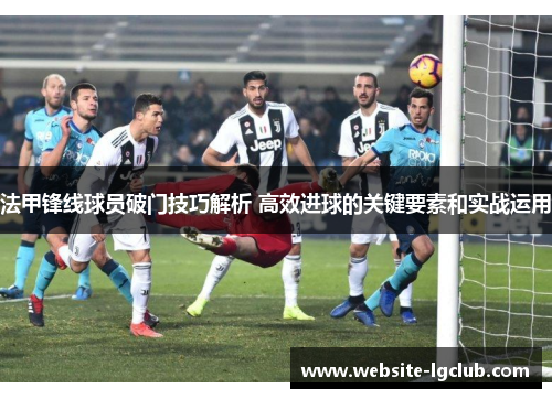 法甲锋线球员破门技巧解析 高效进球的关键要素和实战运用