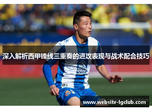 深入解析西甲锋线三重奏的进攻表现与战术配合技巧
