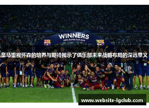 皇马重视怀森的培养与期待揭示了俱乐部未来战略布局的深远意义