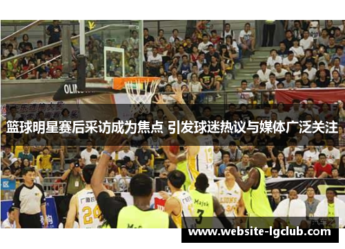 篮球明星赛后采访成为焦点 引发球迷热议与媒体广泛关注