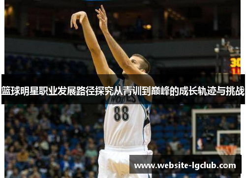 篮球明星职业发展路径探究从青训到巅峰的成长轨迹与挑战