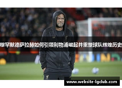 穆罕默德萨拉赫如何引领利物浦崛起并重塑球队辉煌历史 穆罕默德萨拉赫如何引领利物浦崛起并重塑球队辉煌历史