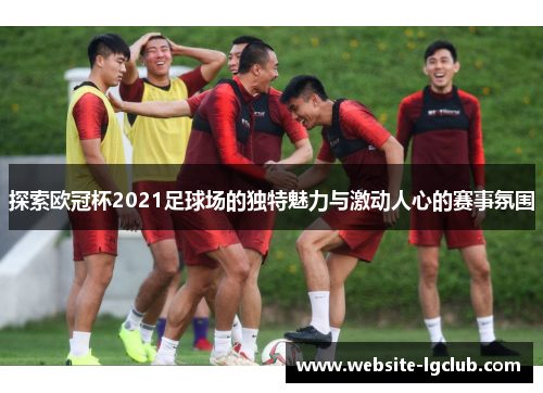 探索欧冠杯2021足球场的独特魅力与激动人心的赛事氛围